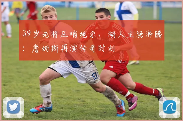 39岁老将压哨绝杀,湖人主场沸腾:詹姆斯再演传奇时刻 - 今年会中国区官网